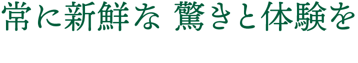 常に新鮮な驚きと体験を