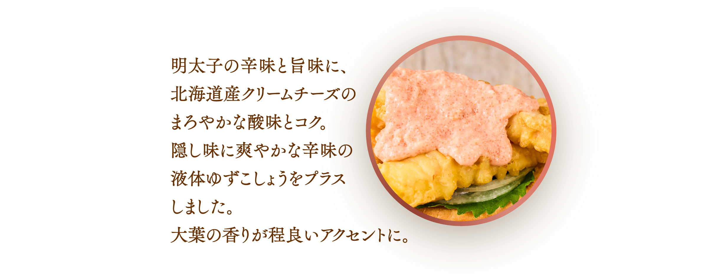 明太子の辛みと旨みに、北海道産クリームチーズのまろやかな酸味とコク。隠し味に爽やかな辛みのユズスコをプラスしました。火薬の香りが程良いアクセントに。