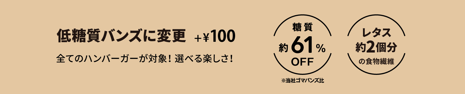 Low Carb Buns +¥100 全てのバーガーが低糖質バンズに変更できます。