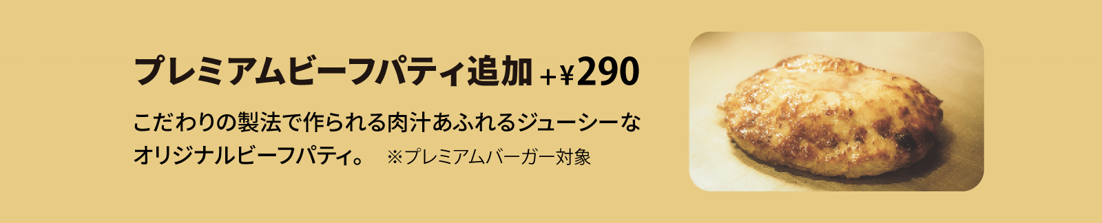 プレミアムビーフパティ追加 +¥290 こだわりの製法で作られる肉汁あふれるジューシーなオリジナルビーフパティ。※プレミアムバーガー対象